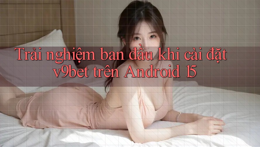 Trải nghiệm ban đầu khi cài đặt v9bet trên Android 15