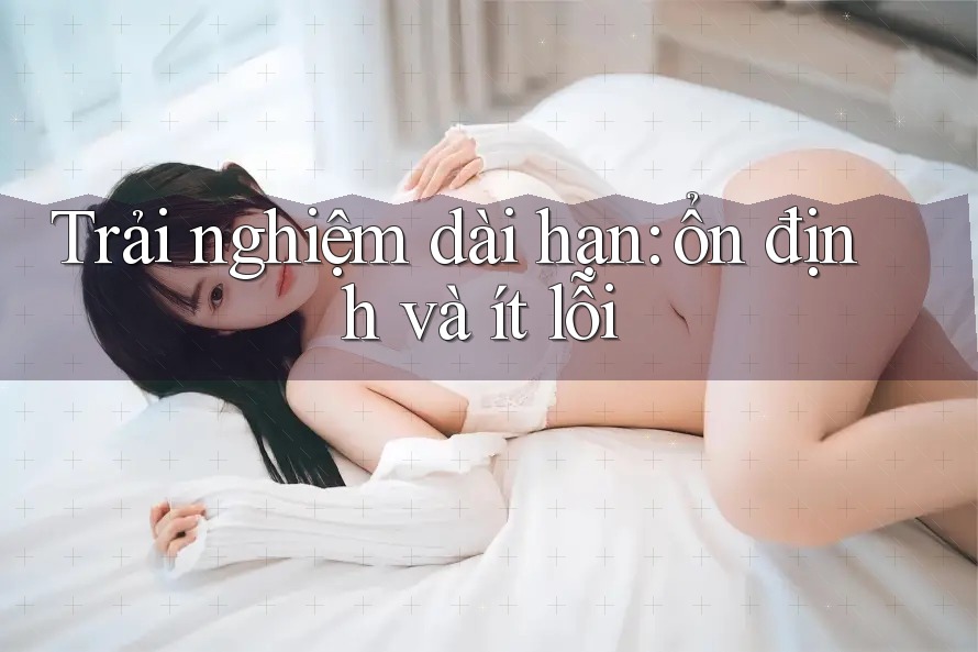 Trải nghiệm dài hạn: ổn định và ít lỗi