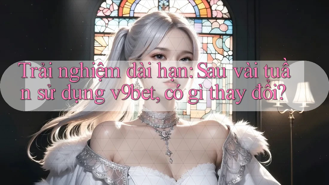 Trải nghiệm dài hạn: Sau vài tuần sử dụng v9bet, có gì thay đổi?