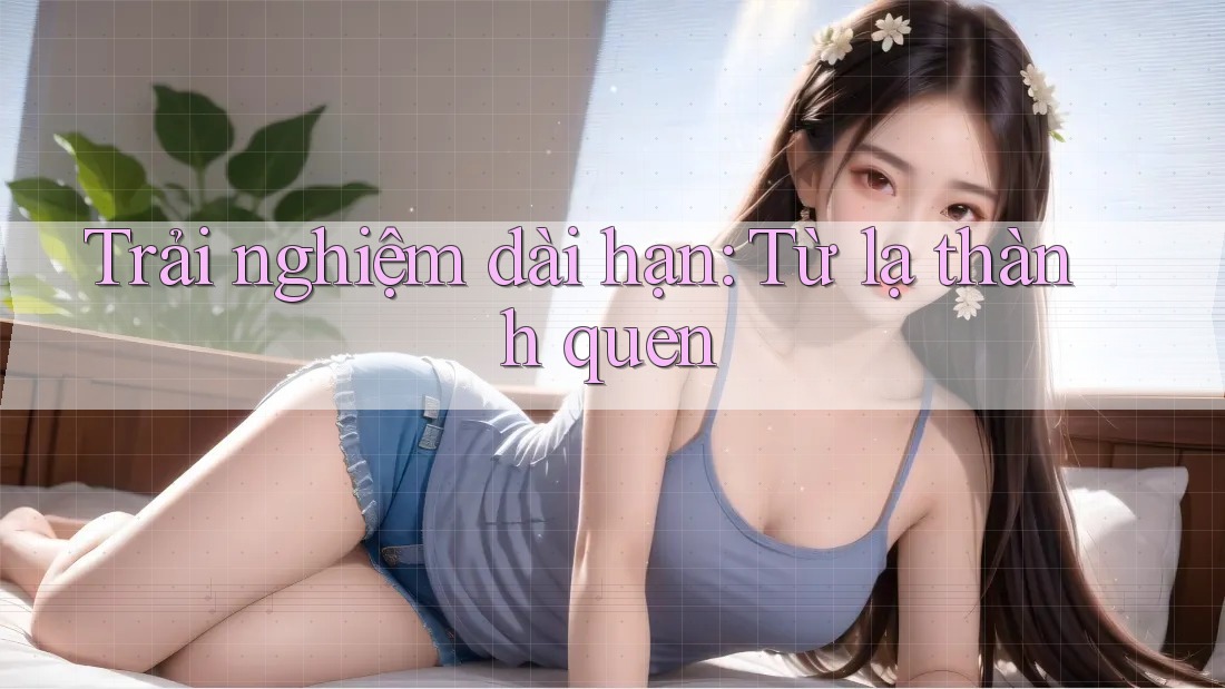 Trải nghiệm dài hạn: Từ lạ thành quen Trải nghiệm dài hạn: Từ lạ thành quen