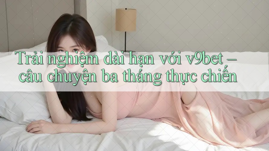 Trải nghiệm dài hạn với v9bet – câu chuyện ba tháng thực chiến Trải nghiệm dài hạn với v9bet – câu chuyện ba tháng thực chiến