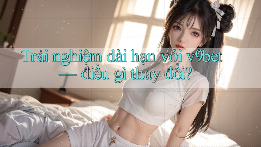 Trải nghiệm dài hạn với v9bet — điều gì thay đổi?
