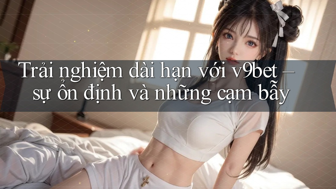 Trải nghiệm dài hạn với v9bet – sự ổn định và những cạm bẫy Trải nghiệm dài hạn với v9bet – sự ổn định và những cạm bẫy