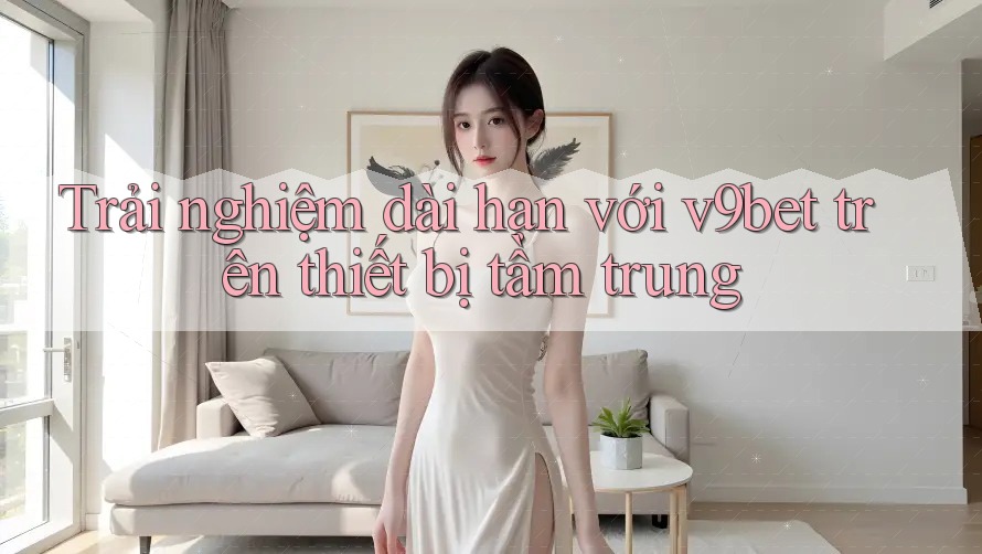 Trải nghiệm dài hạn với v9bet trên thiết bị tầm trung