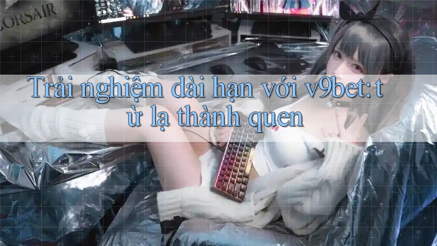 Trải nghiệm dài hạn với v9bet: từ lạ thành quen