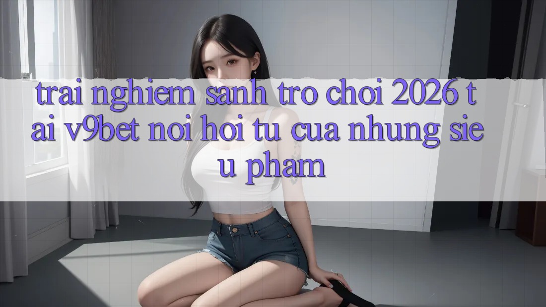 Trải nghiệm Sảnh Trò chơi 2026 Tại V9bet - Nơi Hội Tụ Của Những Siêu Phẩm Trải nghiệm Sảnh Trò chơi 2026 Tại V9bet - Nơi Hội Tụ Của Những Siêu Phẩm