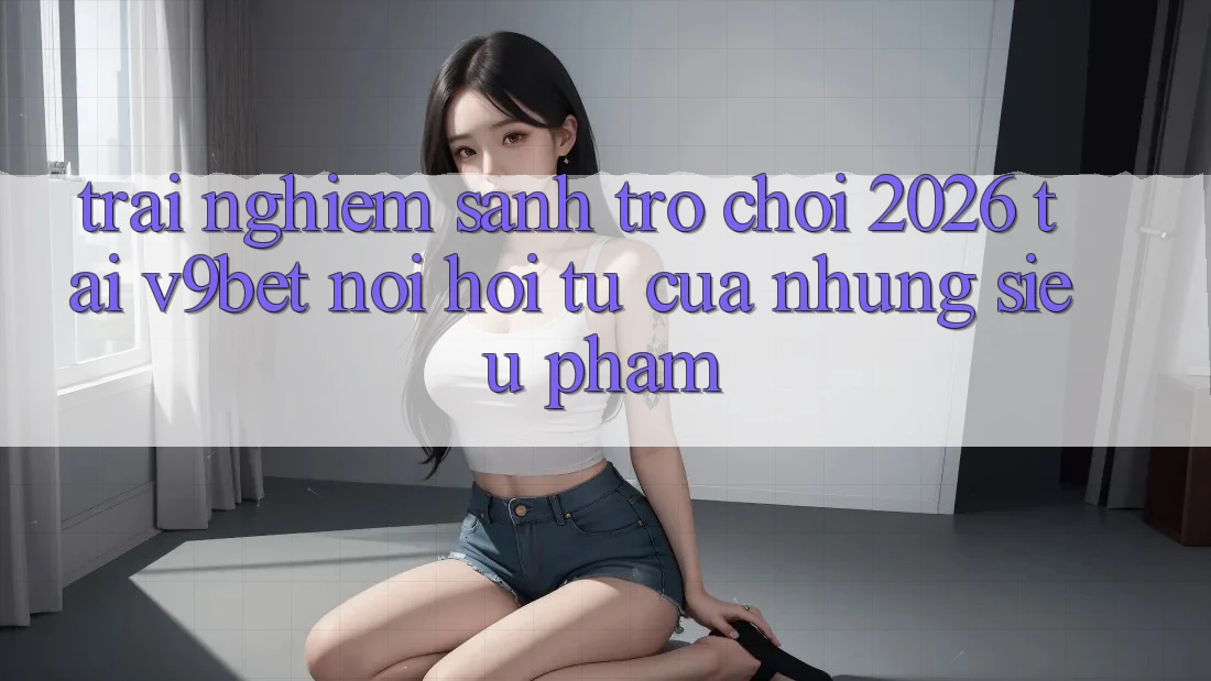 Trải nghiệm Sảnh Trò chơi 2026 Tại V9bet - Nơi Hội Tụ Của Những Siêu Phẩm Trải nghiệm Sảnh Trò chơi 2026 Tại V9bet - Nơi Hội Tụ Của Những Siêu Phẩm