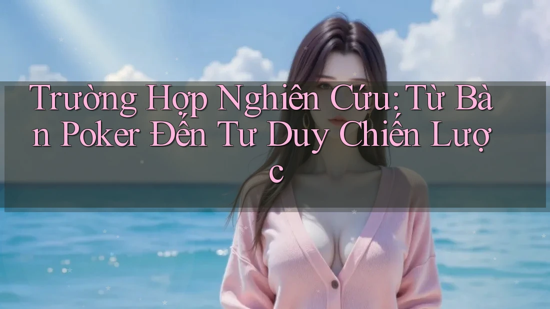 Trường Hợp Nghiên Cứu: Từ Bàn Poker Đến Tư Duy Chiến Lược