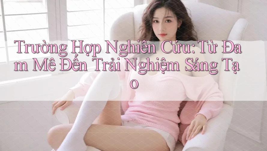 Trường Hợp Nghiên Cứu: Từ Đam Mê Đến Trải Nghiệm Sáng Tạo Trường Hợp Nghiên Cứu: Từ Đam Mê Đến Trải Nghiệm Sáng Tạo