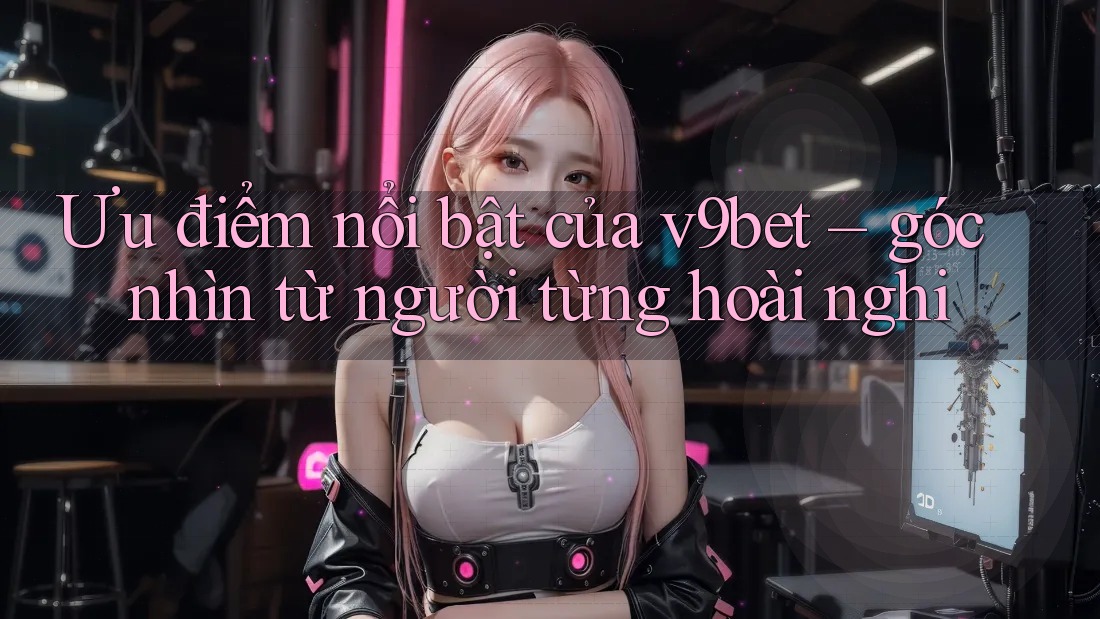 Ưu điểm nổi bật của v9bet – góc nhìn từ người từng hoài nghi Ưu điểm nổi bật của v9bet – góc nhìn từ người từng hoài nghi