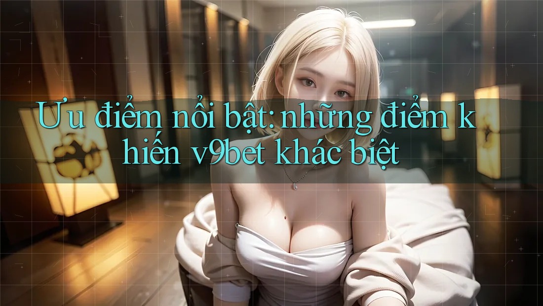 Ưu điểm nổi bật: những điểm khiến v9bet khác biệt