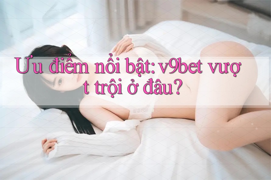 Ưu điểm nổi bật: v9bet vượt trội ở đâu?