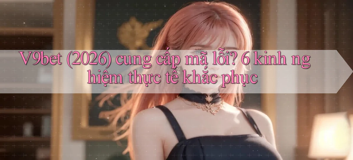 V9bet (2026) cung cấp mã lỗi 6 kinh nghiệm thực tế khắc phục