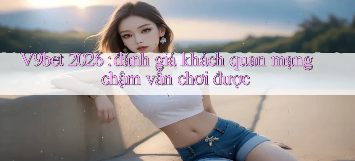 V9bet 2026 đánh giá khách quan mạng chậm vẫn chơi được