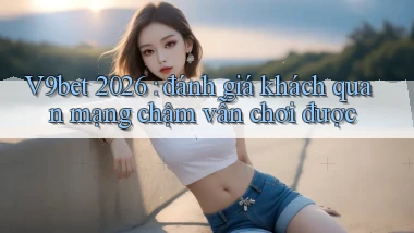 V9bet 2026 đánh giá khách quan mạng chậm vẫn chơi được