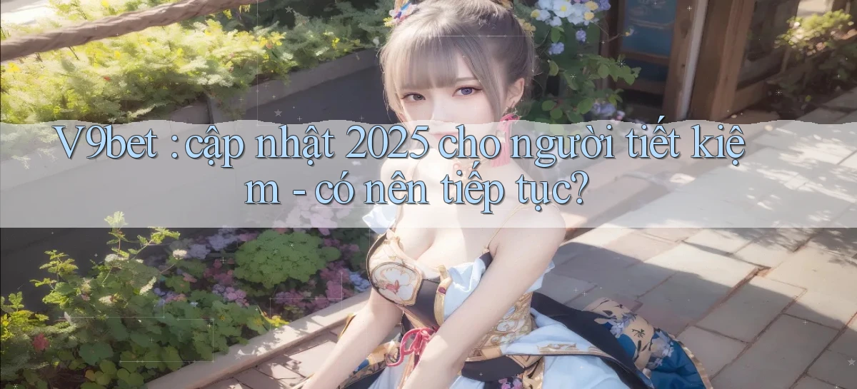 V9bet cập nhật 2025 cho người tiết kiệm   có nên tiếp tục