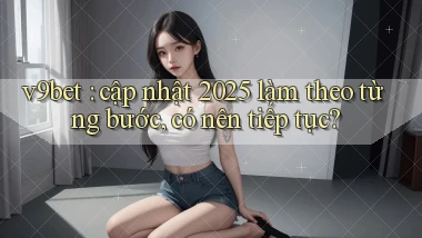 v9bet cập nhật 2025 làm theo từng bước, có nên tiếp tục