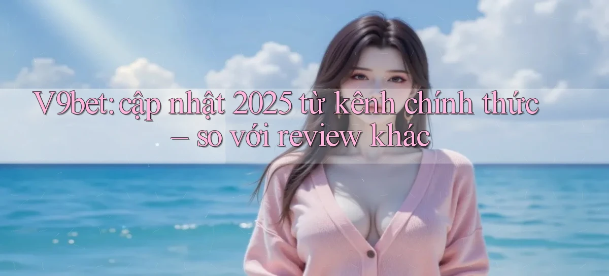 V9bet cập nhật 2025 từ kênh chính thức so với review khác