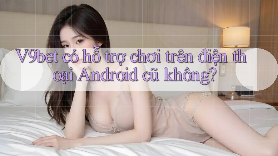 V9bet có hỗ trợ chơi trên điện thoại Android cũ không? V9bet có hỗ trợ chơi trên điện thoại Android cũ không?