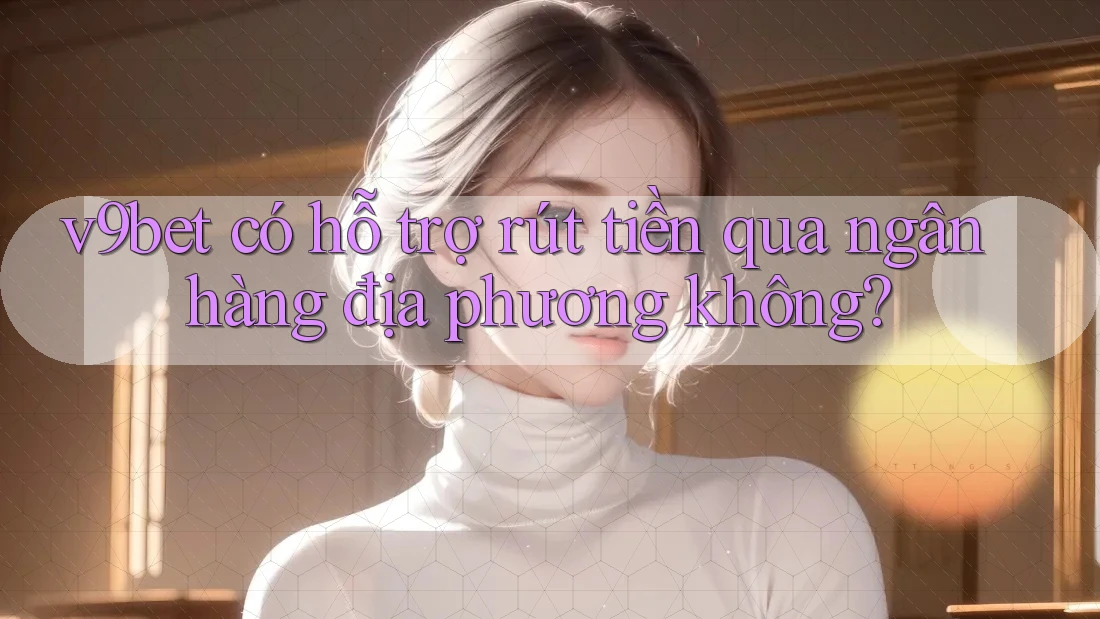 v9bet có hỗ trợ rút tiền qua ngân hàng địa phương không?