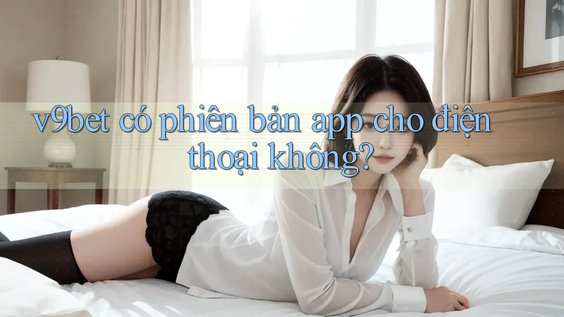 V9bet có phiên bản app cho điện thoại không?