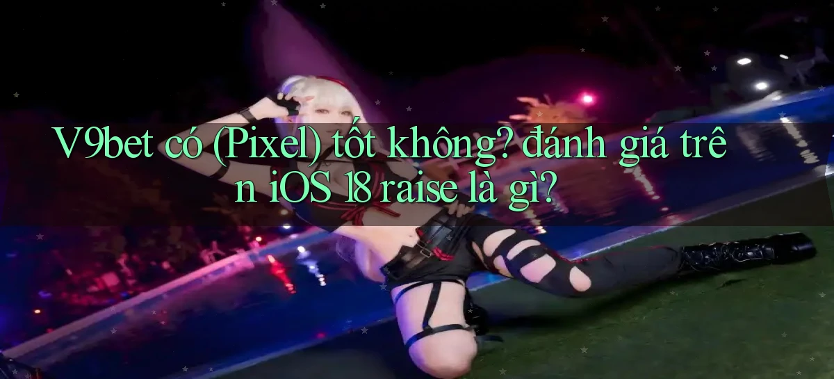 V9bet có (Pixel) tốt không đánh giá trên iOS 18 raise là gì