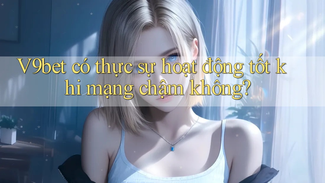 V9bet có thực sự hoạt động tốt khi mạng chậm không? V9bet có thực sự hoạt động tốt khi mạng chậm không?