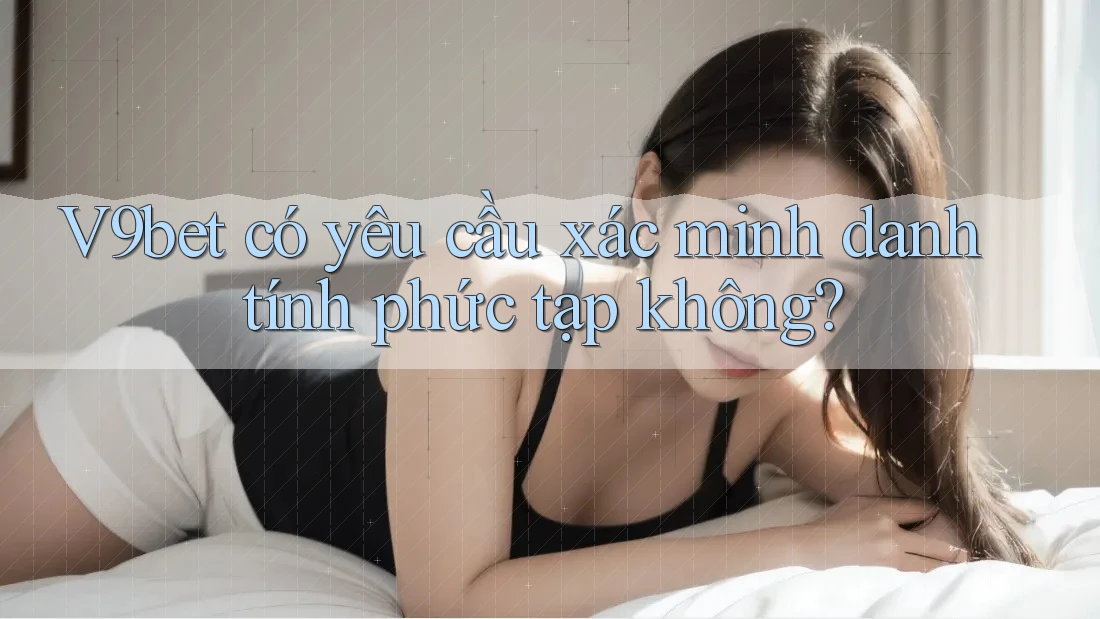 V9bet có yêu cầu xác minh danh tính phức tạp không?