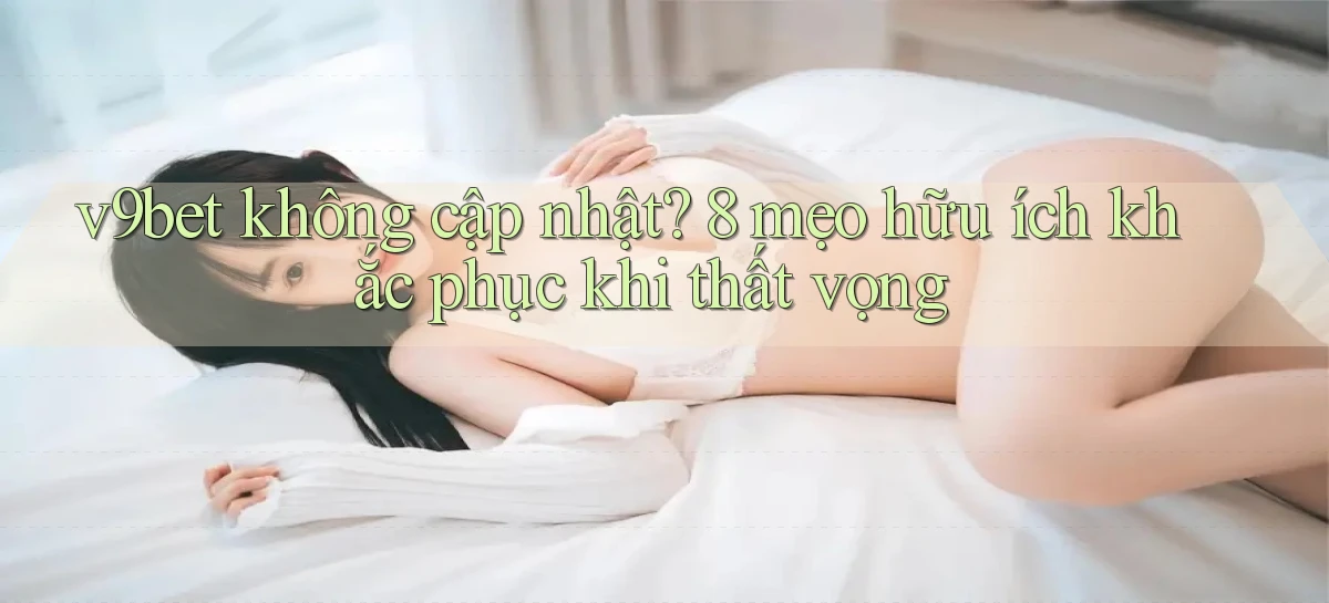 v9bet không cập nhật 8 mẹo hữu ích khắc phục khi thất vọng