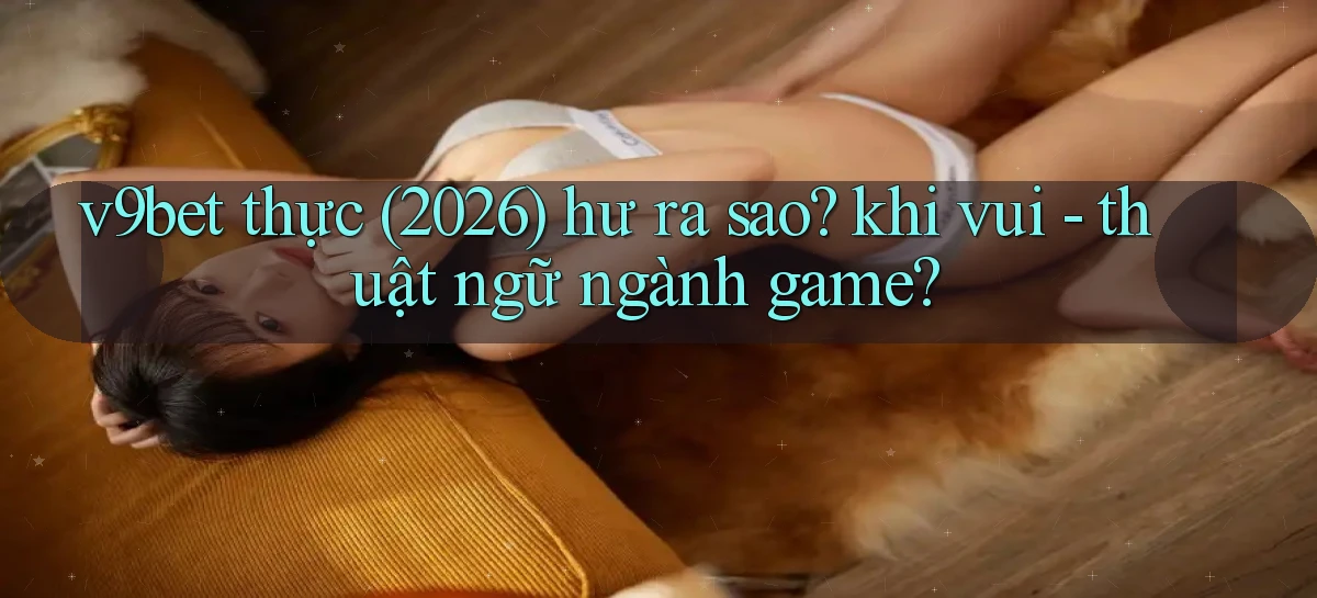 v9bet thực (2026) hư ra sao khi vui   thuật ngữ ngành game