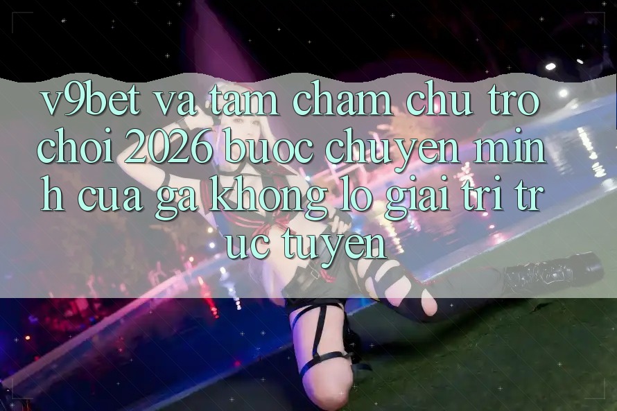 V9bet và Tầm Chăm chú Trò chơi 2026: Bước Chuyển Mình Của Gã Khổng Lồ Giải Trí Trực Tuyến V9bet và Tầm Chăm chú Trò chơi 2026: Bước Chuyển Mình Của Gã Khổng Lồ Giải Trí Trực Tuyến