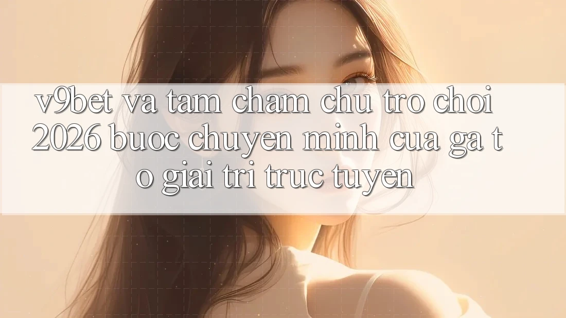 V9bet và Tầm Chăm chú Trò chơi 2026: Bước Chuyển Mình Của Gã To Giải Trí Trực Tuyến