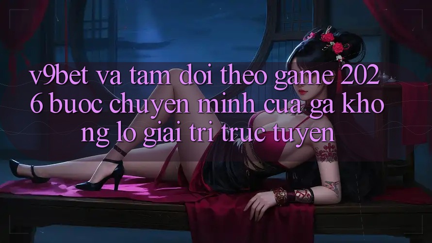 V9bet và Tầm Dõi theo Game 2026: Bước Chuyển Mình Của Gã Khổng Lồ Giải Trí Trực Tuyến