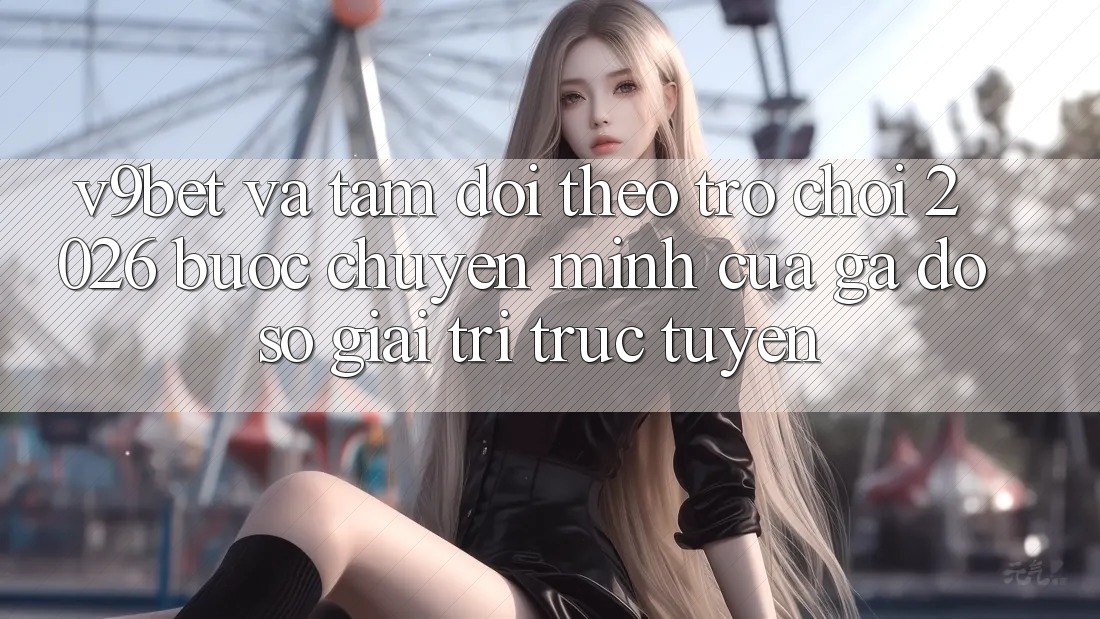 V9bet và Tầm Dõi theo Trò chơi 2026: Bước Chuyển Mình Của Gã Đồ sộ Giải Trí Trực Tuyến V9bet và Tầm Dõi theo Trò chơi 2026: Bước Chuyển Mình Của Gã Đồ sộ Giải Trí Trực Tuyến