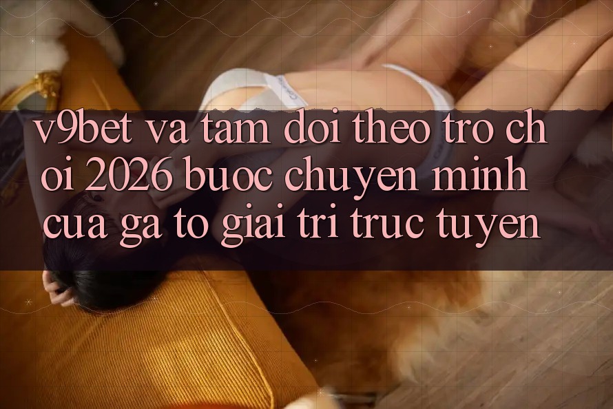 V9bet và Tầm Dõi theo Trò chơi 2026: Bước Chuyển Mình Của Gã To Giải Trí Trực Tuyến
