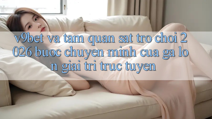 V9bet và Tầm Quan sát Trò chơi 2026: Bước Chuyển Mình Của Gã Lớn Giải Trí Trực Tuyến