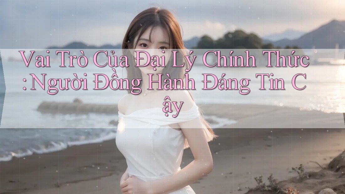 Vai Trò Của Đại Lý Chính Thức: Người Đồng Hành Đáng Tin Cậy