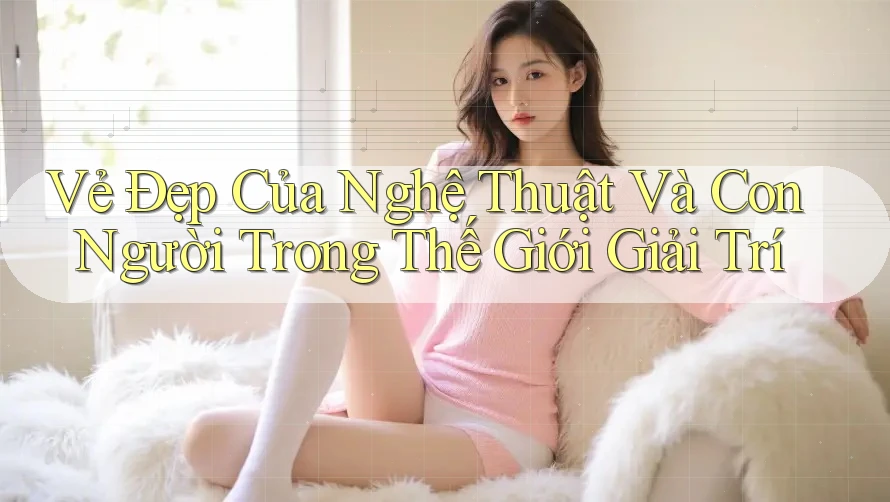 Vẻ Đẹp Của Nghệ Thuật Và Con Người Trong Thế Giới Giải Trí Vẻ Đẹp Của Nghệ Thuật Và Con Người Trong Thế Giới Giải Trí
