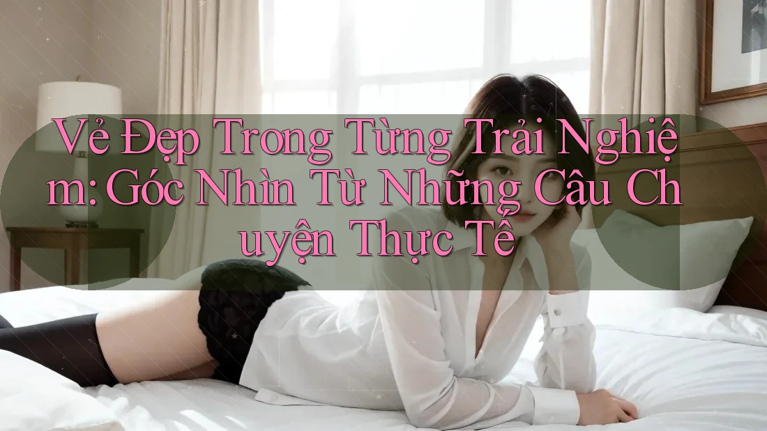 Vẻ Đẹp Trong Từng Trải Nghiệm: Góc Nhìn Từ Những Câu Chuyện Thực Tế Vẻ Đẹp Trong Từng Trải Nghiệm: Góc Nhìn Từ Những Câu Chuyện Thực Tế