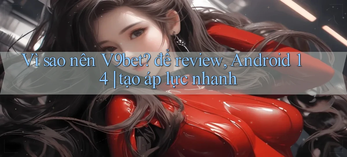 Vì sao nên V9bet để review, Android 14 tạo áp lực nhanh