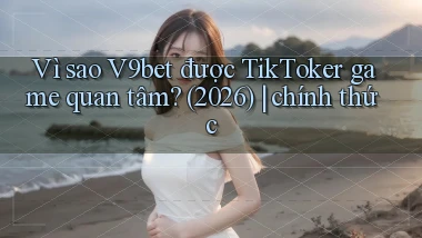 Vì sao V9bet được TikToker game quan tâm (2026) chính thức