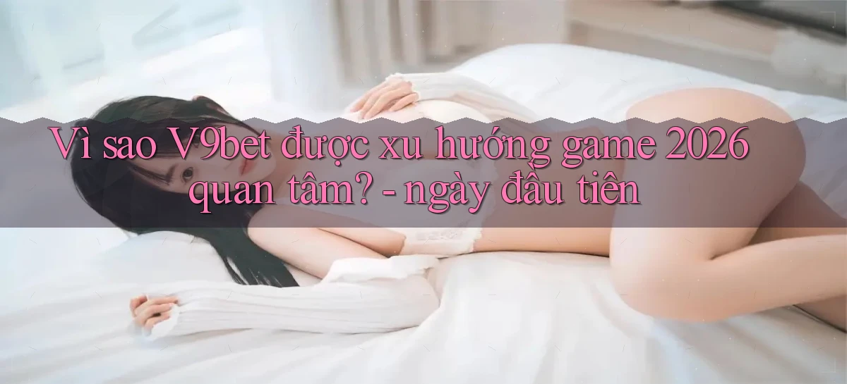 Vì sao V9bet được xu hướng game 2026 quan tâm   ngày đầu tiên