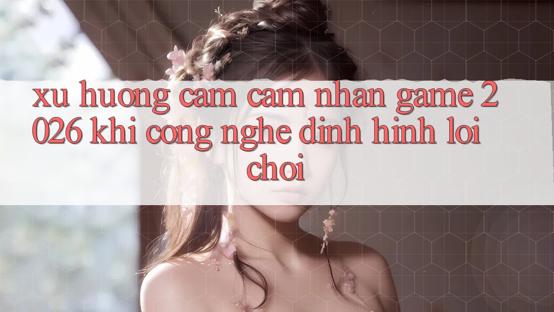 Xu Hướng Cảm cảm nhận “Game 2026” - Khi Công Nghệ Định Hình Lối Chơi Xu Hướng Cảm cảm nhận “Game 2026” - Khi Công Nghệ Định Hình Lối Chơi