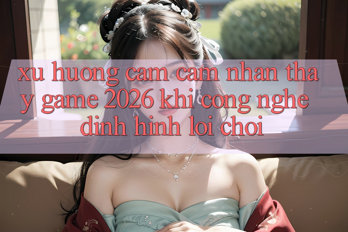 Xu Hướng Cảm cảm nhận thấy “Game 2026” - Khi Công Nghệ Định Hình Lối Chơi
