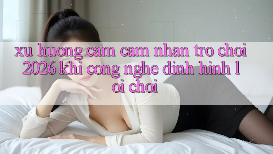 Xu Hướng Cảm cảm nhận “Trò chơi 2026” - Khi Công Nghệ Định Hình Lối Chơi Xu Hướng Cảm cảm nhận “Trò chơi 2026” - Khi Công Nghệ Định Hình Lối Chơi