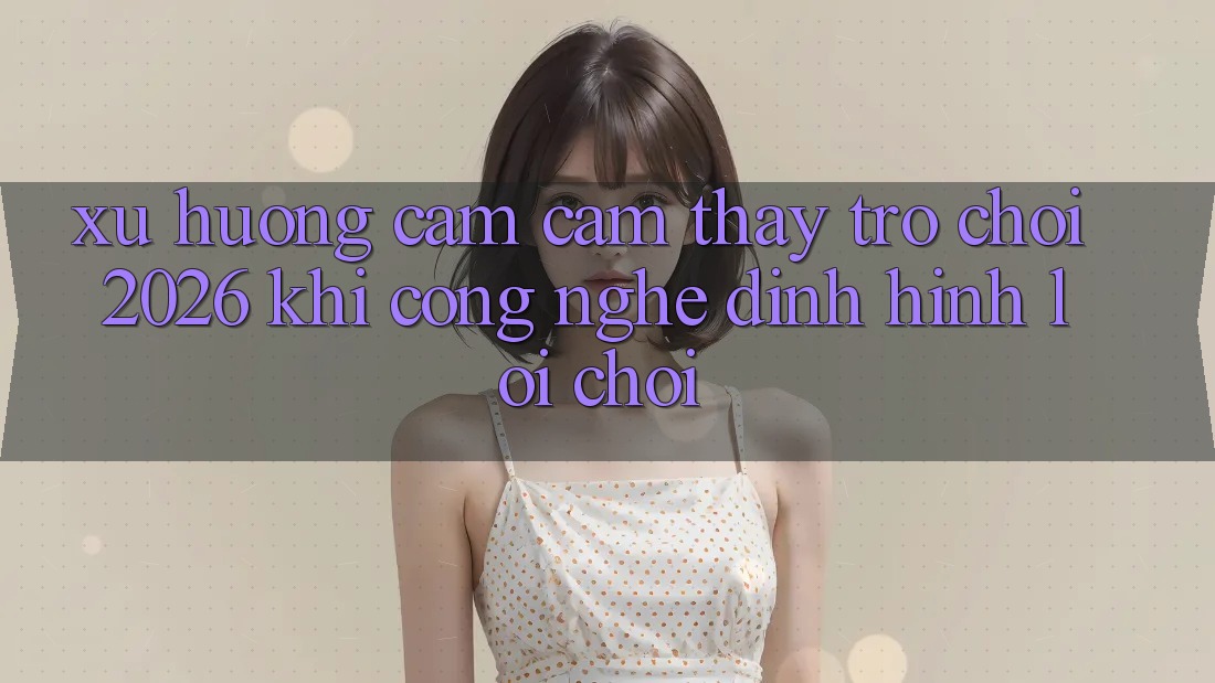 Xu Hướng Cảm cảm thấy “Trò chơi 2026” - Khi Công Nghệ Định Hình Lối Chơi