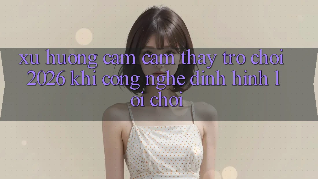 Xu Hướng Cảm cảm thấy “Trò chơi 2026” - Khi Công Nghệ Định Hình Lối Chơi