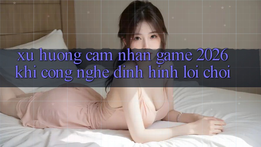 Xu Hướng Cảm nhận “Game 2026” - Khi Công Nghệ Định Hình Lối Chơi Xu Hướng Cảm nhận “Game 2026” - Khi Công Nghệ Định Hình Lối Chơi