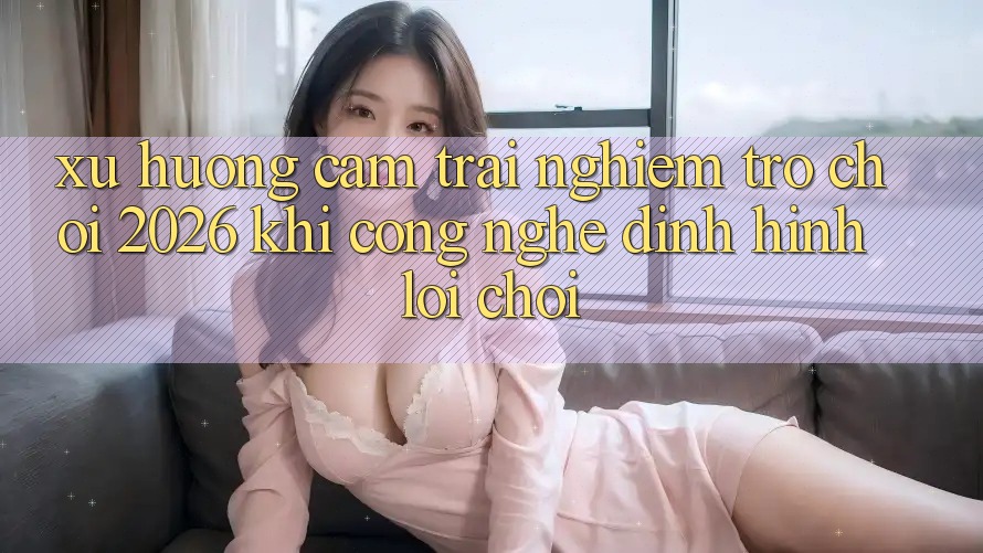 Xu Hướng Cảm trải nghiệm “Trò chơi 2026” - Khi Công Nghệ Định Hình Lối Chơi Xu Hướng Cảm trải nghiệm “Trò chơi 2026” - Khi Công Nghệ Định Hình Lối Chơi