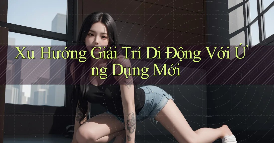 Xu Hướng Giải Trí Di Động Với Ứng Dụng Mới
